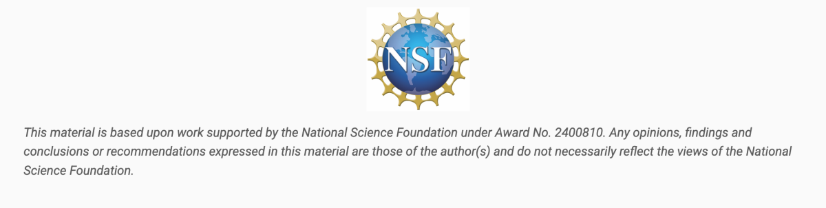 National Science Foundation grant logo. Image reads: This material is based upon work supported by the National Science Foundation under Award No. 2400810. Any opinions, findings and conclustions or recommendations expressed in this material are those of the author(s) and do not necessarily reflect the views of the National Science Foundation.